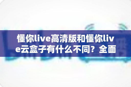 懂你live高清版和懂你live云盒子有什么不同?全面解析两大版本的核心差异与选购指南 懂你live高清版和懂你live云盒子有什么不同?全面解析两大版本的核心差异与选购指南