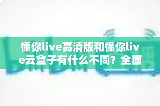 懂你live高清版和懂你live云盒子有什么不同？全面解析两大版本的核心差异与选购指南