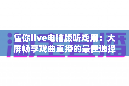 懂你live电脑版听戏用：大屏畅享戏曲直播的最佳选择全攻略