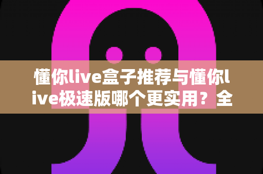 懂你live盒子推荐与懂你live极速版哪个更实用?全面对比评测帮你一次选对不踩坑 懂你live盒子推荐与懂你live极速版哪个更实用?全面对比评测帮你一次选对不踩坑