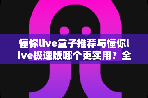 懂你live盒子推荐与懂你live极速版哪个更实用？全面对比评测帮你一次选对不踩坑