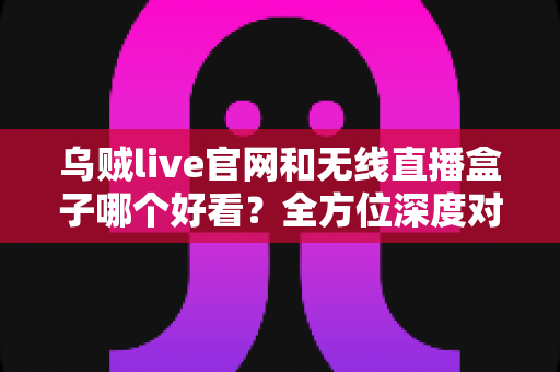 乌贼live官网和无线直播盒子哪个好看？全方位深度对比分析助你做出明智选择
