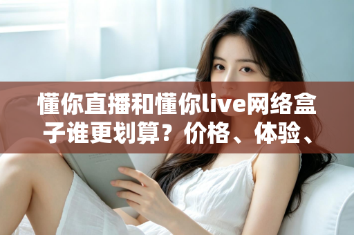 懂你直播和懂你live网络盒子谁更划算?价格、体验、适用人群全维度深度对比指南 懂你直播和懂你live网络盒子谁更划算?价格、体验、适用人群全维度深度对比指南