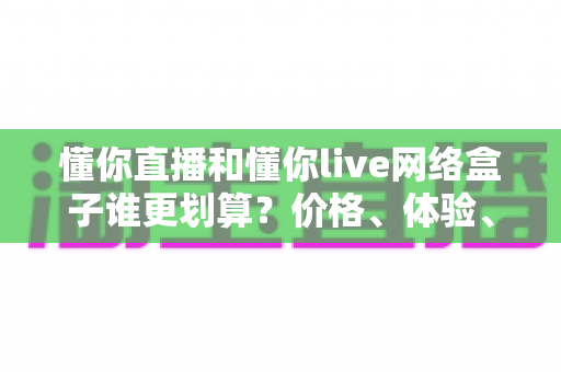 懂你直播和懂你live网络盒子谁更划算?价格、体验、适用人群全维度深度对比指南 懂你直播和懂你live网络盒子谁更划算?价格、体验、适用人群全维度深度对比指南