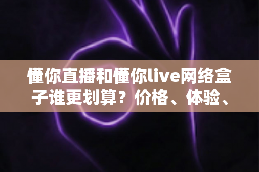 懂你直播和懂你live网络盒子谁更划算?价格、体验、适用人群全维度深度对比指南 懂你直播和懂你live网络盒子谁更划算?价格、体验、适用人群全维度深度对比指南
