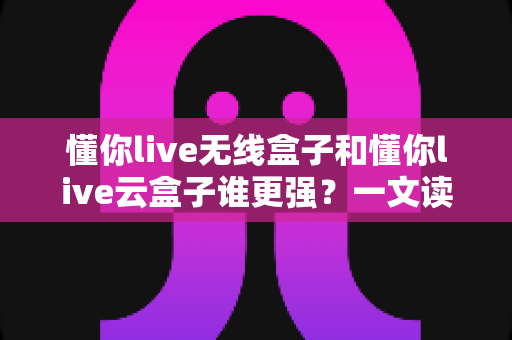 懂你live无线盒子和懂你live云盒子谁更强?一文读懂两大直播神器的真实差距与选购攻略 懂你live无线盒子和懂你live云盒子谁更强?一文读懂两大直播神器的真实差距与选购攻略