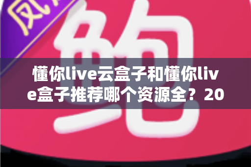 懂你live云盒子和懂你live盒子推荐哪个资源全？2025最新深度对比与选购全攻略