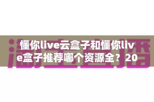 懂你live云盒子和懂你live盒子推荐哪个资源全？2025最新深度对比与选购全攻略
