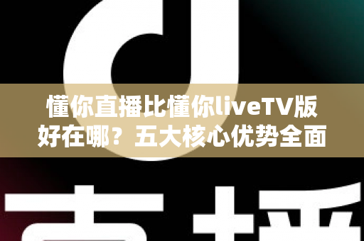 懂你直播比懂你liveTV版好在哪？五大核心优势全面解析，帮你选对版本不踩坑