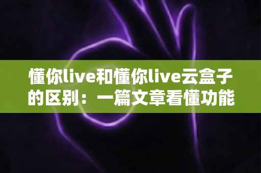 懂你live和懂你live云盒子的区别：一篇文章看懂功能、场景与选购指南