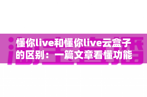 懂你live和懂你live云盒子的区别：一篇文章看懂功能、场景与选购指南