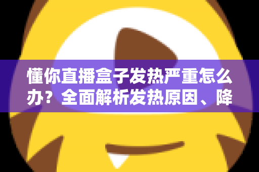 懂你直播盒子发热严重怎么办？全面解析发热原因、降温技巧与预防保养指南
