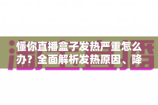 懂你直播盒子发热严重怎么办？全面解析发热原因、降温技巧与预防保养指南