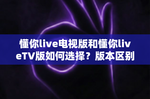 懂你live电视版和懂你liveTV版如何选择？版本区别、设备适配与安装避坑一文讲透