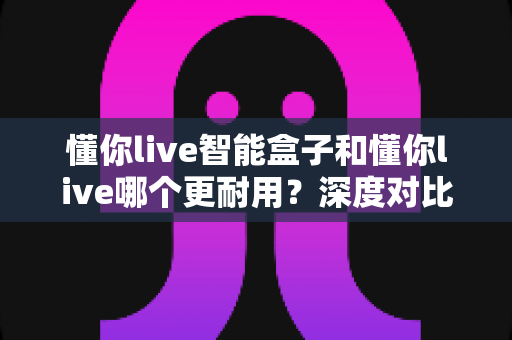 懂你live智能盒子和懂你live哪个更耐用？深度对比评测与耐用性选购全指南