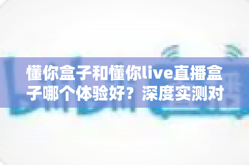 懂你盒子和懂你live直播盒子哪个体验好?深度实测对比帮你选对不选贵 懂你盒子和懂你live直播盒子哪个体验好?深度实测对比帮你选对不选贵