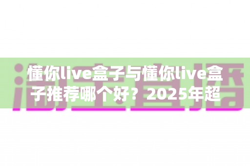 懂你live盒子与懂你live盒子推荐哪个好?2025年超实用选购指南带你避坑选对不选贵 懂你live盒子与懂你live盒子推荐哪个好?2025年超实用选购指南带你避坑选对不选贵