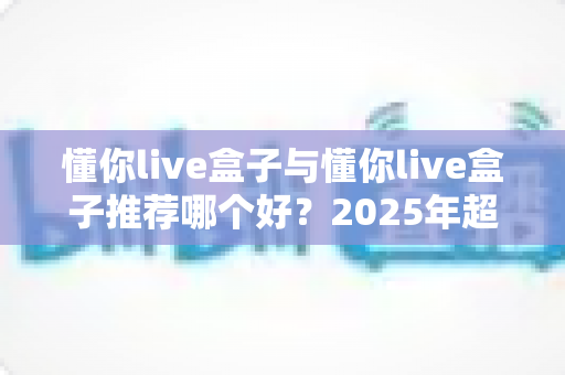 懂你live盒子与懂你live盒子推荐哪个好？2025年超实用选购指南带你避坑选对不选贵