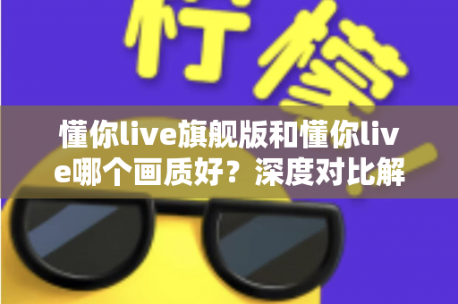 懂你live旗舰版和懂你live哪个画质好？深度对比解析，帮你一眼看懂版本差异与选购指南