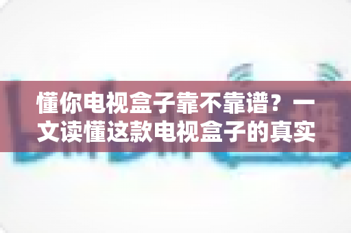 懂你电视盒子靠不靠谱?一文读懂这款电视盒子的真实表现与选购指南 懂你电视盒子靠不靠谱?一文读懂这款电视盒子的真实表现与选购指南
