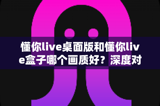 懂你live桌面版和懂你live盒子哪个画质好？深度对比评测帮你选对设备