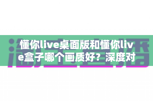 懂你live桌面版和懂你live盒子哪个画质好？深度对比评测帮你选对设备