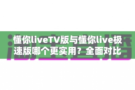 懂你liveTV版与懂你live极速版哪个更实用?全面对比评测帮你一次选对 懂你liveTV版与懂你live极速版哪个更实用?全面对比评测帮你一次选对