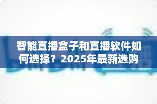 智能直播盒子和直播软件如何选择？2025年最新选购指南助你轻松开播