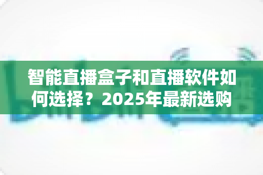 智能直播盒子和直播软件如何选择？2025年最新选购指南助你轻松开播