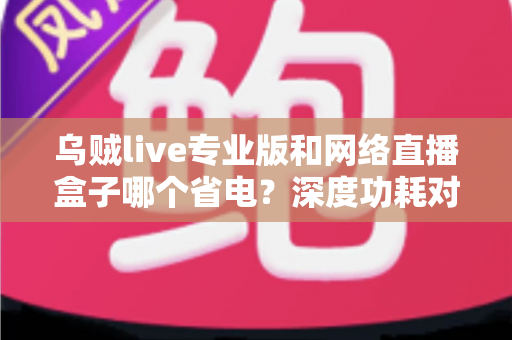 乌贼live专业版和网络直播盒子哪个省电?深度功耗对比与省电选购全指南 乌贼live专业版和网络直播盒子哪个省电?深度功耗对比与省电选购全指南