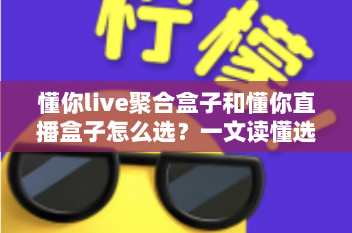 懂你live聚合盒子和懂你直播盒子怎么选?一文读懂选购攻略与实用指南 懂你live聚合盒子和懂你直播盒子怎么选?一文读懂选购攻略与实用指南