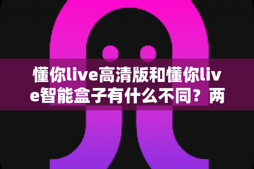 懂你live高清版和懂你live智能盒子有什么不同？两款产品差异全解析与选购指南