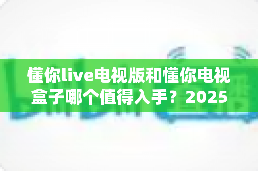 懂你live电视版和懂你电视盒子哪个值得入手？2025年最全选购指南帮你一次搞懂