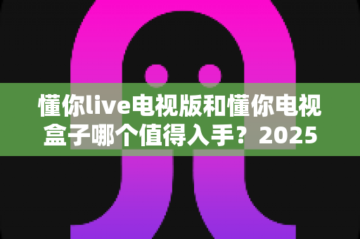 懂你live电视版和懂你电视盒子哪个值得入手？2025年最全选购指南帮你一次搞懂