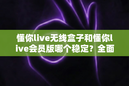 懂你live无线盒子和懂你live会员版哪个稳定?全面对比分析与选购指南 懂你live无线盒子和懂你live会员版哪个稳定?全面对比分析与选购指南