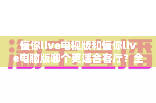 懂你live电视版和懂你live电脑版哪个更适合客厅？全面对比帮你选出最佳客厅观影方案