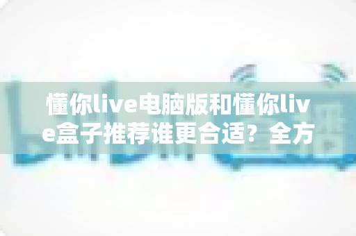 懂你live电脑版和懂你live盒子推荐谁更合适?全方位对比分析帮你找到最佳选择 懂你live电脑版和懂你live盒子推荐谁更合适?全方位对比分析帮你找到最佳选择