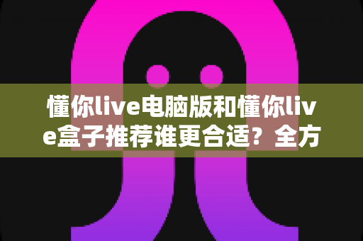 懂你live电脑版和懂你live盒子推荐谁更合适?全方位对比分析帮你找到最佳选择 懂你live电脑版和懂你live盒子推荐谁更合适?全方位对比分析帮你找到最佳选择