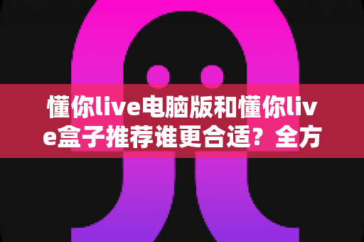 懂你live电脑版和懂你live盒子推荐谁更合适？全方位对比分析帮你找到最佳选择