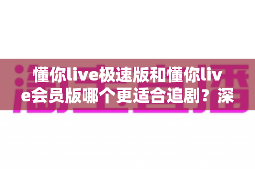 懂你live极速版和懂你live会员版哪个更适合追剧？深度对比帮你选对版本！