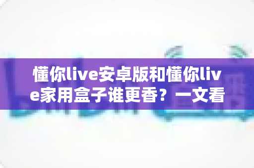 懂你live安卓版和懂你live家用盒子谁更香？一文看懂两款形态的全方位对比与选购指南