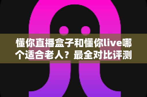 懂你直播盒子和懂你live哪个适合老人？最全对比评测与选购建议