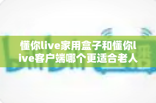 懂你live家用盒子和懂你live客户端哪个更适合老人用?一篇文章帮您选对孝心之选 懂你live家用盒子和懂你live客户端哪个更适合老人用?一篇文章帮您选对孝心之选