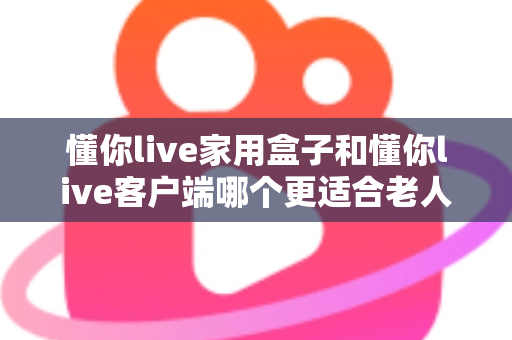 懂你live家用盒子和懂你live客户端哪个更适合老人用?一篇文章帮您选对孝心之选 懂你live家用盒子和懂你live客户端哪个更适合老人用?一篇文章帮您选对孝心之选