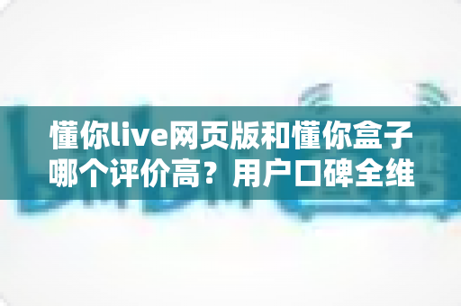 懂你live网页版和懂你盒子哪个评价高?用户口碑全维度深度对比与实用选择指南 懂你live网页版和懂你盒子哪个评价高?用户口碑全维度深度对比与实用选择指南