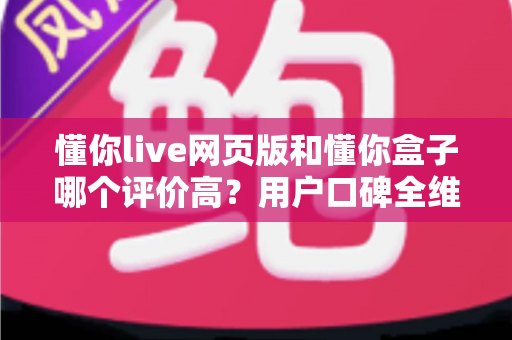 懂你live网页版和懂你盒子哪个评价高？用户口碑全维度深度对比与实用选择指南