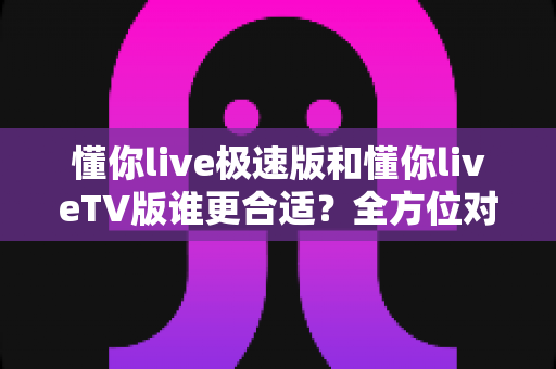 懂你live极速版和懂你liveTV版谁更合适?全方位对比分析助你轻松选出最适合的版本 懂你live极速版和懂你liveTV版谁更合适?全方位对比分析助你轻松选出最适合的版本