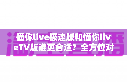 懂你live极速版和懂你liveTV版谁更合适？全方位对比分析助你轻松选出最适合的版本
