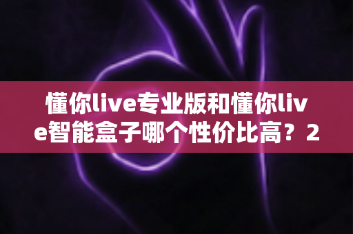 懂你live专业版和懂你live智能盒子哪个性价比高?2025最全选购对比指南,一文看懂如何选不吃亏 懂你live专业版和懂你live智能盒子哪个性价比高?2025最全选购对比指南,一文看懂如何选不吃亏