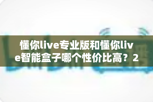 懂你live专业版和懂你live智能盒子哪个性价比高?2025最全选购对比指南,一文看懂如何选不吃亏 懂你live专业版和懂你live智能盒子哪个性价比高?2025最全选购对比指南,一文看懂如何选不吃亏